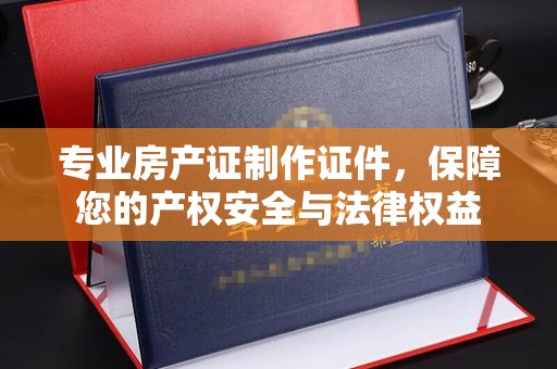 永定专业房产证制作证件，保障您的产权安全与法律权益