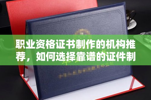 永定职业资格证书制作的机构推荐，如何选择靠谱的证件制作公司？